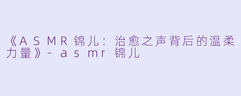 《ASMR锦儿：治愈之声背后的温柔力量》-asmr锦儿