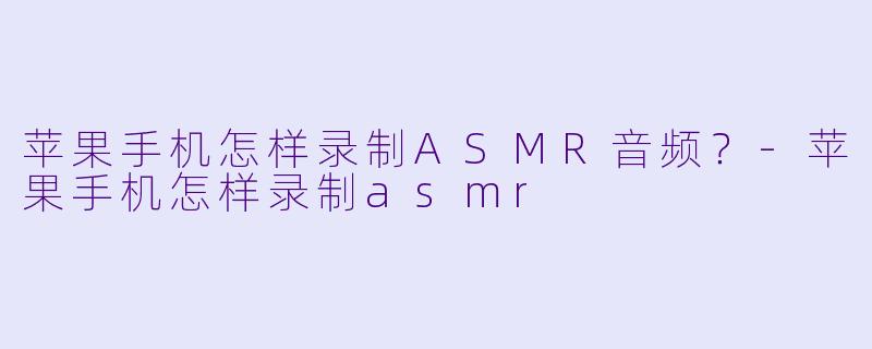 苹果手机怎样录制ASMR音频？-苹果手机怎样录制asmr