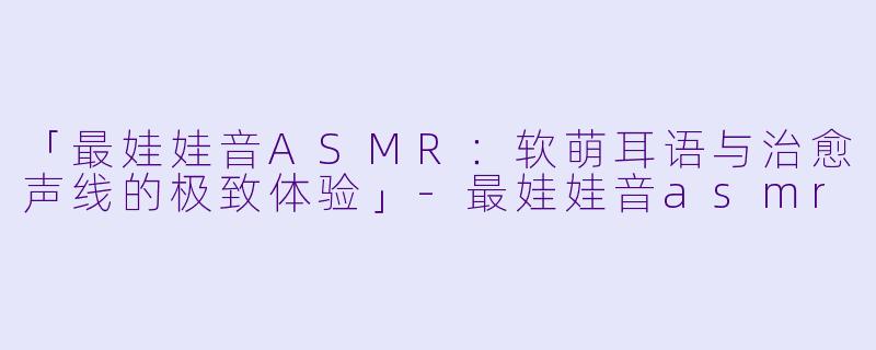 「最娃娃音ASMR:软萌耳语与治愈声线的极致体验」