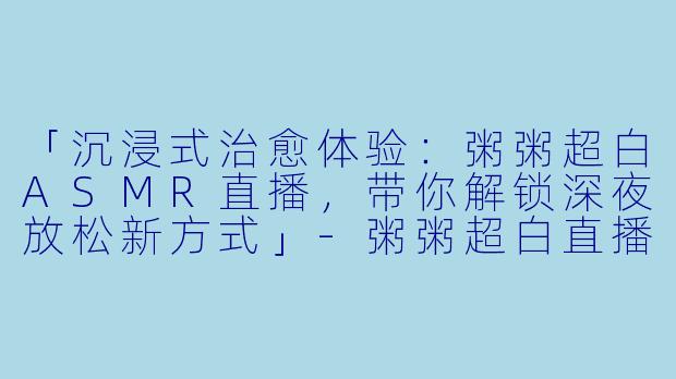 「沉浸式治愈体验：粥粥超白ASMR直播，带你解锁深夜放松新方式」-粥粥超白直播asmr