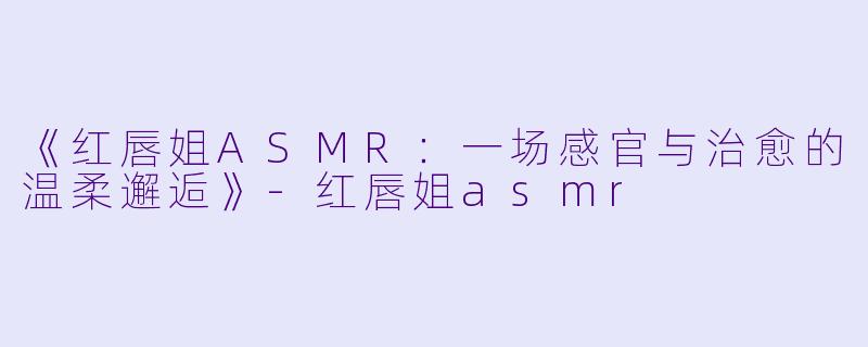《红唇姐ASMR:一场感官与治愈的温柔邂逅》