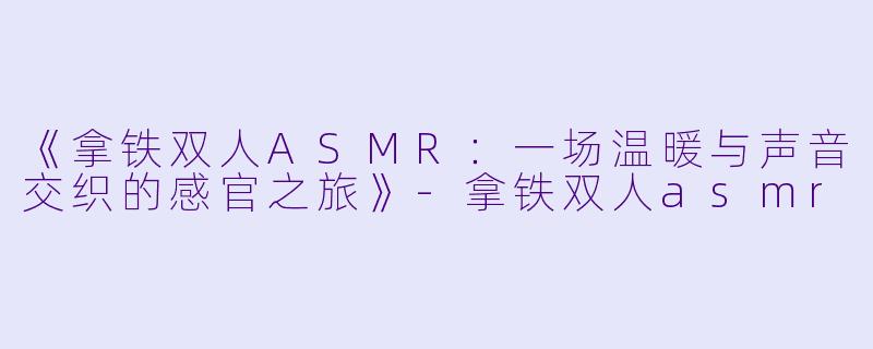 《拿铁双人ASMR：一场温暖与声音交织的感官之旅》-拿铁双人asmr
