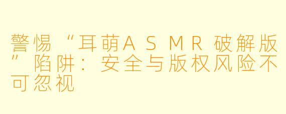 警惕“耳萌ASMR破解版”陷阱：安全与版权风险不可忽视