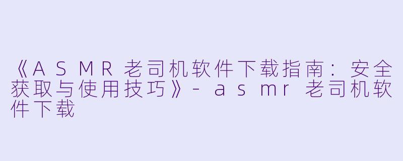 《ASMR老司机软件下载指南:安全获取与使用技巧》