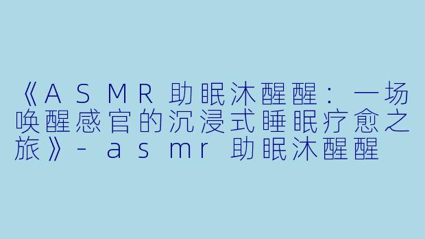 《ASMR助眠沐醒醒：一场唤醒感官的沉浸式睡眠疗愈之旅》-asmr助眠沐醒醒