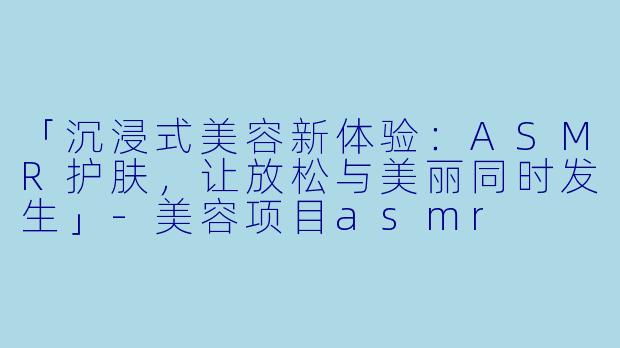 「沉浸式美容新体验：ASMR护肤，让放松与美丽同时发生」-美容项目asmr