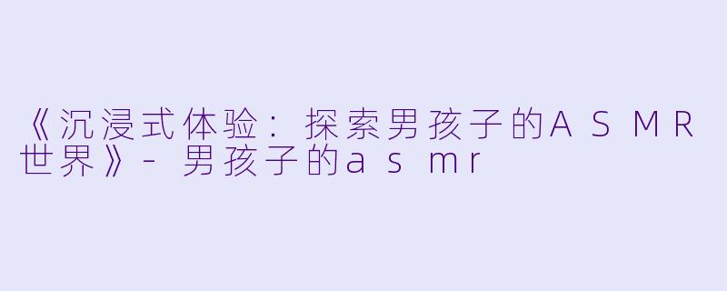 《沉浸式体验：探索男孩子的ASMR世界》-男孩子的asmr
