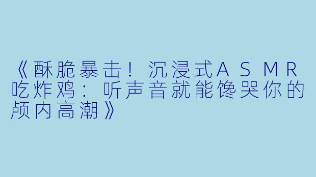 《酥脆暴击！沉浸式ASMR吃炸鸡：听声音就能馋哭你的颅内高潮》
