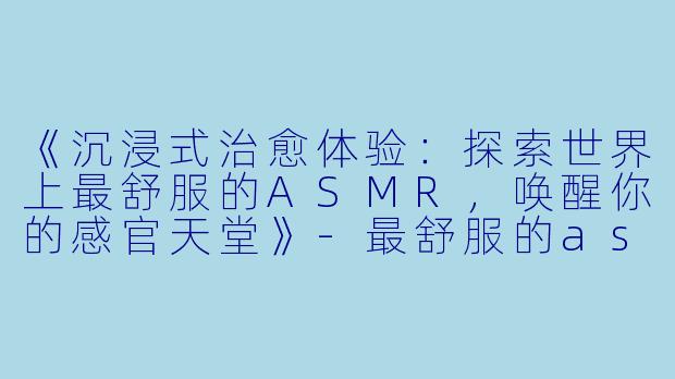 《沉浸式治愈体验：探索世界上最舒服的ASMR，唤醒你的感官天堂》-最舒服的asmr