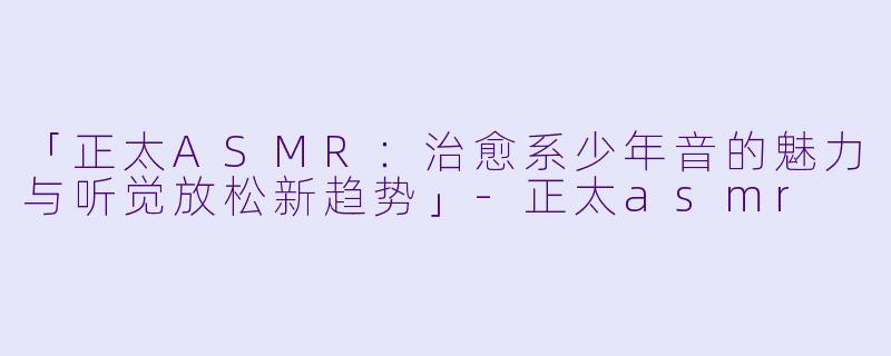「正太ASMR：治愈系少年音的魅力与听觉放松新趋势」-正太asmr