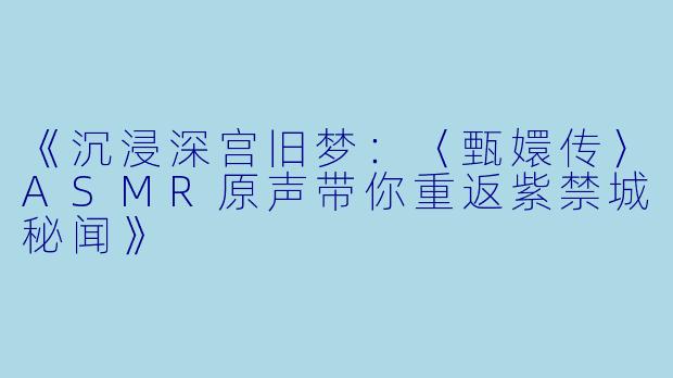 《沉浸深宫旧梦：〈甄嬛传〉ASMR原声带你重返紫禁城秘闻》