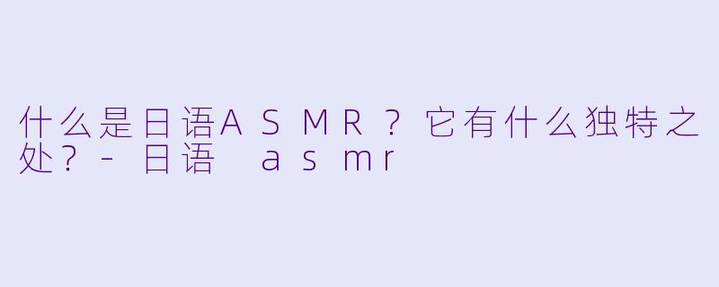 什么是日语ASMR？它有什么独特之处？-日语 asmr