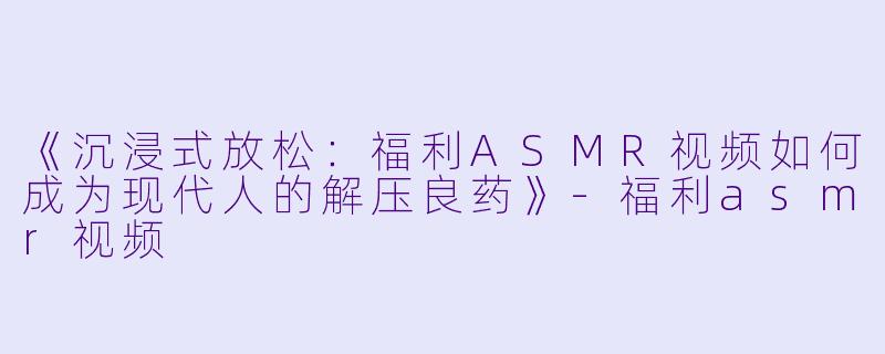 《沉浸式放松：福利ASMR视频如何成为现代人的解压良药》-福利asmr视频