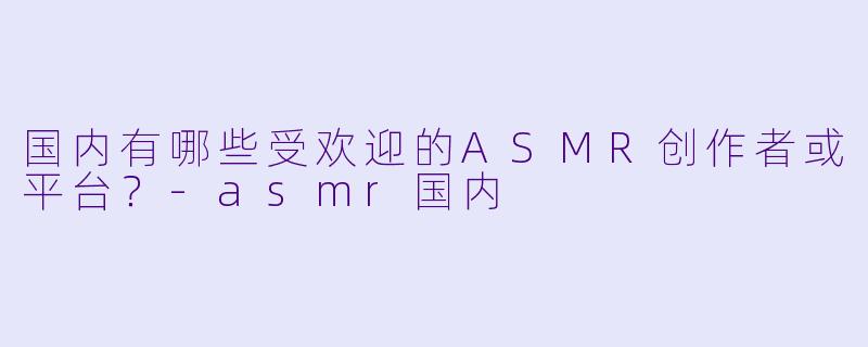国内有哪些受欢迎的ASMR创作者或平台?