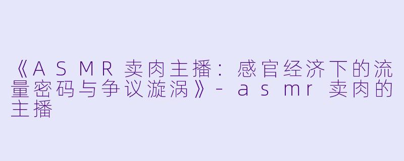 《ASMR卖肉主播:感官经济下的流量密码与争议漩涡》