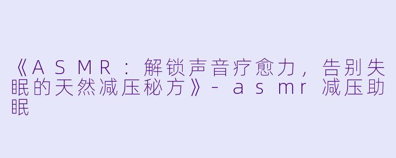 《ASMR：解锁声音疗愈力，告别失眠的天然减压秘方》-asmr减压助眠