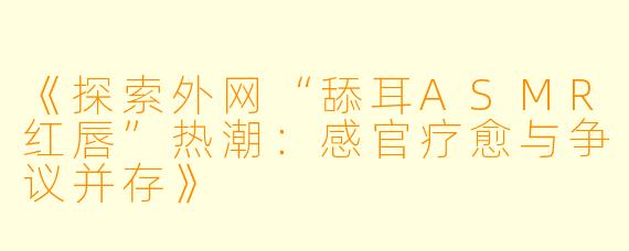 《探索外网“舔耳ASMR红唇”热潮：感官疗愈与争议并存》