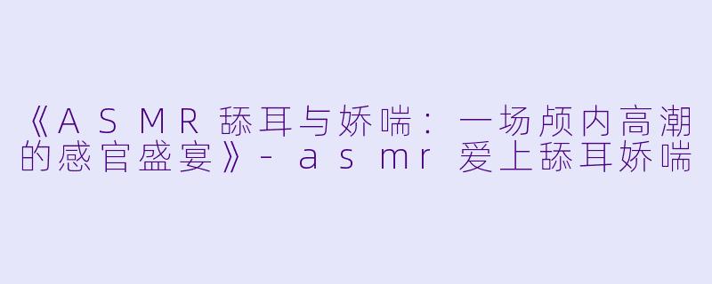 《ASMR舔耳与娇喘:一场颅内高潮的感官盛宴》