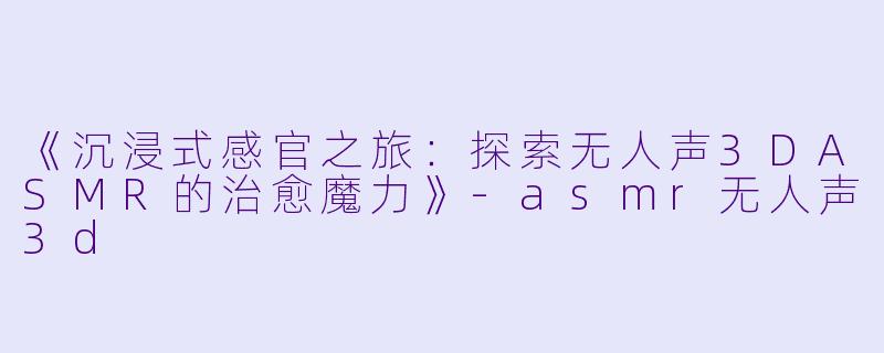 《沉浸式感官之旅：探索无人声3DASMR的治愈魔力》-asmr无人声3d