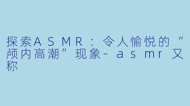 探索ASMR：令人愉悦的“颅内高潮”现象-asmr又称