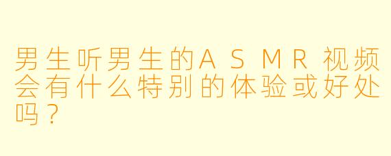 男生听男生的ASMR视频会有什么特别的体验或好处吗？