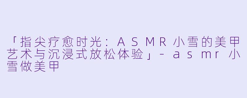 「指尖疗愈时光：ASMR小雪的美甲艺术与沉浸式放松体验」-asmr小雪做美甲
