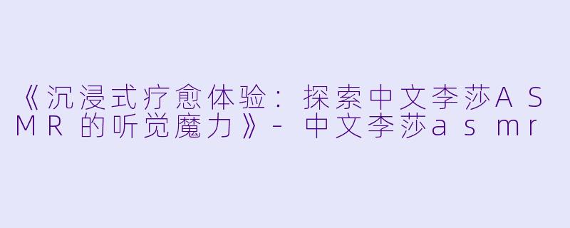 《沉浸式疗愈体验：探索中文李莎ASMR的听觉魔力》-中文李莎asmr