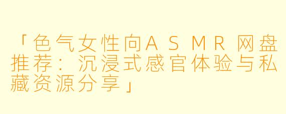 「色气女性向ASMR网盘推荐：沉浸式感官体验与私藏资源分享」