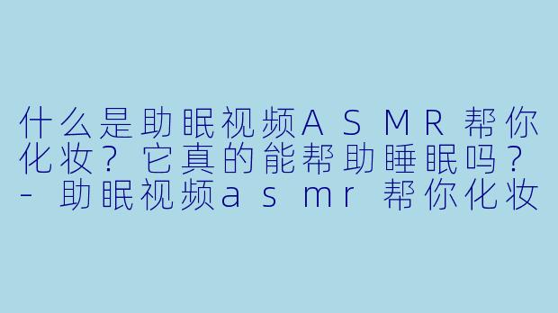 什么是助眠视频ASMR帮你化妆？它真的能帮助睡眠吗？-助眠视频asmr帮你化妆