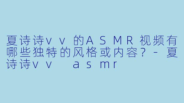 夏诗诗vv的ASMR视频有哪些独特的风格或内容？