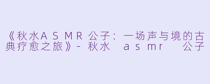《秋水ASMR公子：一场声与境的古典疗愈之旅》-秋水 asmr 公子