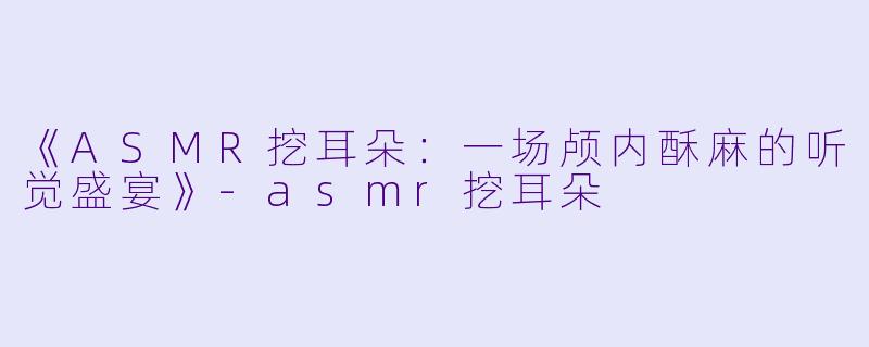 《ASMR挖耳朵：一场颅内酥麻的听觉盛宴》-asmr挖耳朵