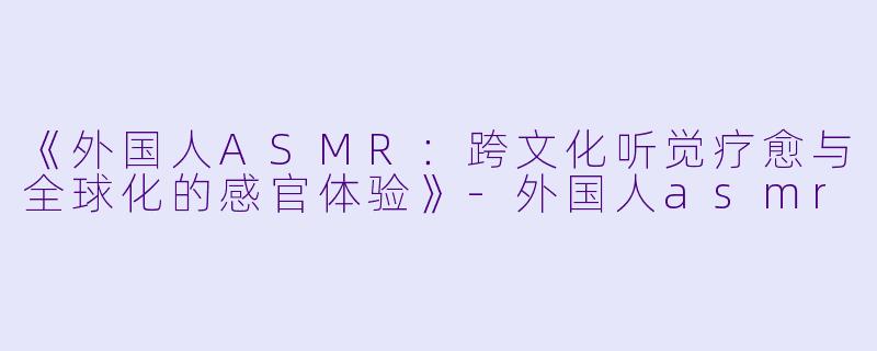 《外国人ASMR：跨文化听觉疗愈与全球化的感官体验》-外国人asmr