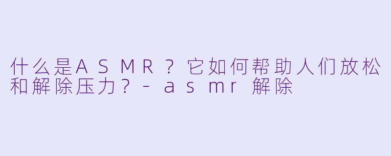 什么是ASMR？它如何帮助人们放松和解除压力？