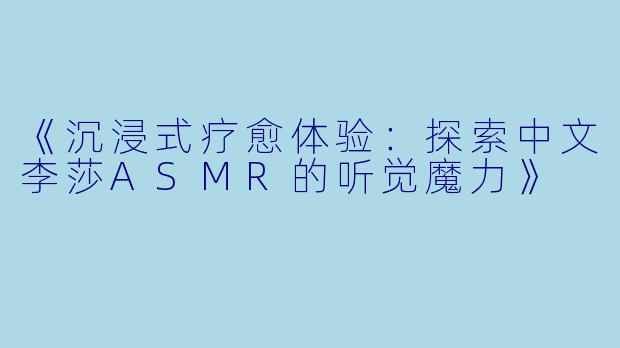 《沉浸式疗愈体验：探索中文李莎ASMR的听觉魔力》