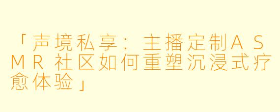 「声境私享：主播定制ASMR社区如何重塑沉浸式疗愈体验」