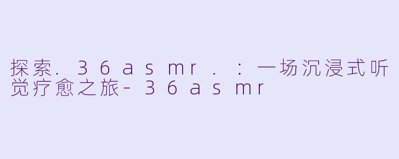 探索.36asmr.：一场沉浸式听觉疗愈之旅-36asmr