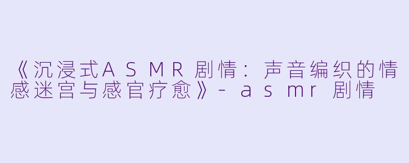 《沉浸式ASMR剧情：声音编织的情感迷宫与感官疗愈》-asmr剧情