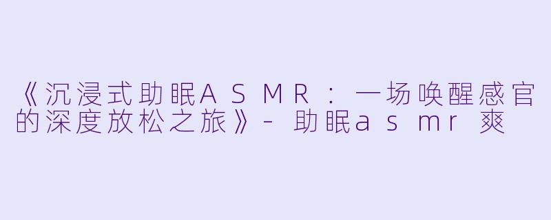 《沉浸式助眠ASMR：一场唤醒感官的深度放松之旅》-助眠asmr爽