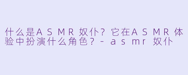 什么是ASMR奴仆?它在ASMR体验中扮演什么角色?