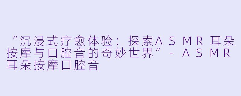 “沉浸式疗愈体验：探索ASMR耳朵按摩与口腔音的奇妙世界”-ASMR耳朵按摩口腔音