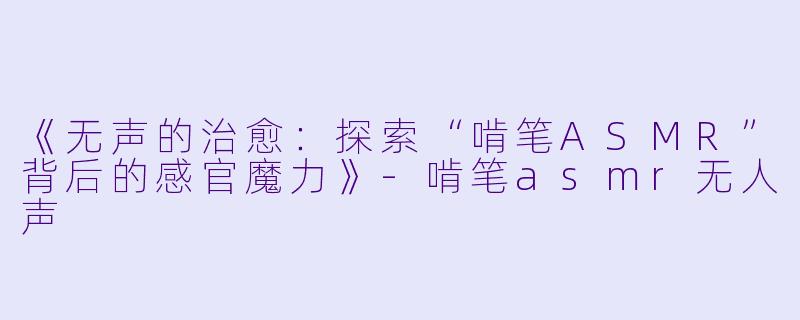 《无声的治愈：探索“啃笔ASMR”背后的感官魔力》-啃笔asmr无人声