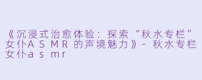 《沉浸式治愈体验：探索“秋水专栏”女仆ASMR的声境魅力》-秋水专栏女仆asmr