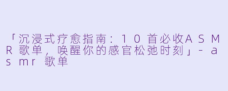 「沉浸式疗愈指南：10首必收ASMR歌单，唤醒你的感官松弛时刻」-asmr歌单