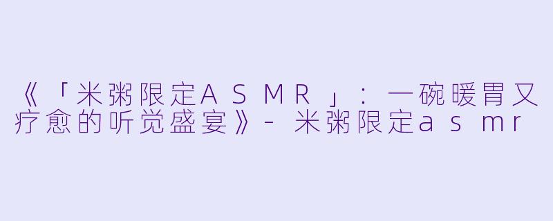 《「米粥限定ASMR」：一碗暖胃又疗愈的听觉盛宴》-米粥限定asmr