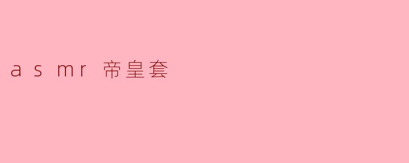 「ASMR帝皇套」:沉浸式感官盛宴,解锁极致放松新维度