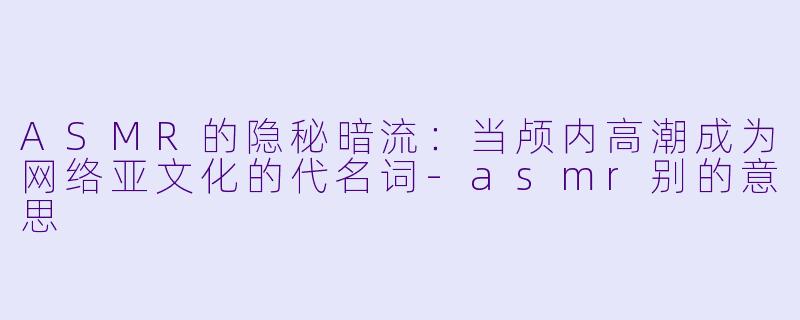 ASMR的隐秘暗流：当颅内高潮成为网络亚文化的代名词-asmr别的意思