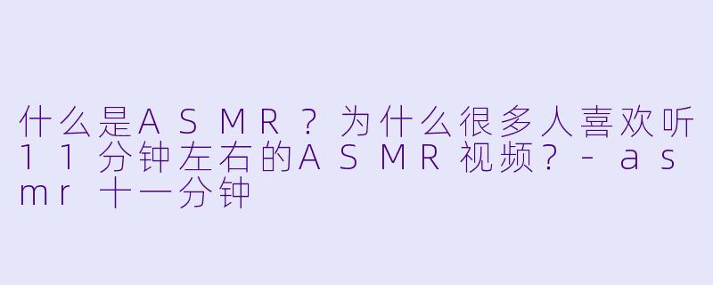 什么是ASMR？为什么很多人喜欢听11分钟左右的ASMR视频？-asmr十一分钟