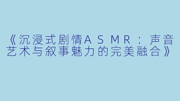《沉浸式剧情ASMR：声音艺术与叙事魅力的完美融合》