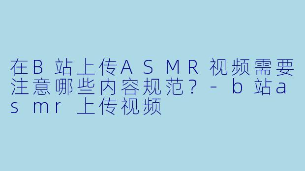 在B站上传ASMR视频需要注意哪些内容规范？-b站asmr上传视频
